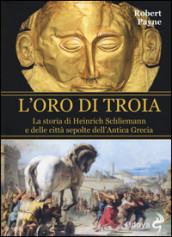 L oro di Troia. La storia di Henrich Schliemann e delle città sepolte dell antica Grecia