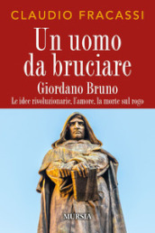 Un uomo da bruciare. Giordano Bruno, le idee rivoluzionarie, l amore, la morte sul rogo
