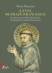 La via di frate Francesco. Gli ultimi tre anni della vita del santo: introduzione ai centenari francescani